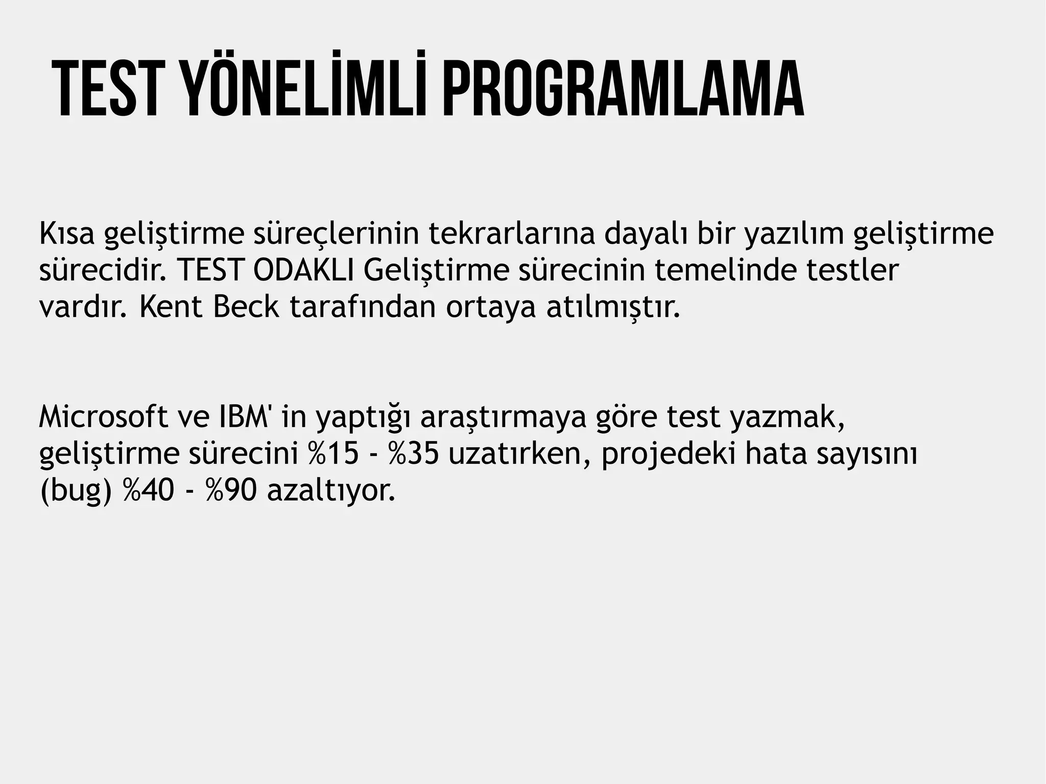 TEST YÖNELİMLİ PROGRAMLAMA
Kısa geliştirme süreçlerinin tekrarlarına dayalı bir yazılım geliştirme
sürecidir. TEST ODAKLI Geliştirme sürecinin temelinde testler
vardır. Kent Beck tarafından ortaya atılmıştır.
Microsoft ve IBM' in yaptığı araştırmaya göre test yazmak,
geliştirme sürecini %15 - %35 uzatırken, projedeki hata sayısını
(bug) %40 - %90 azaltıyor.
 