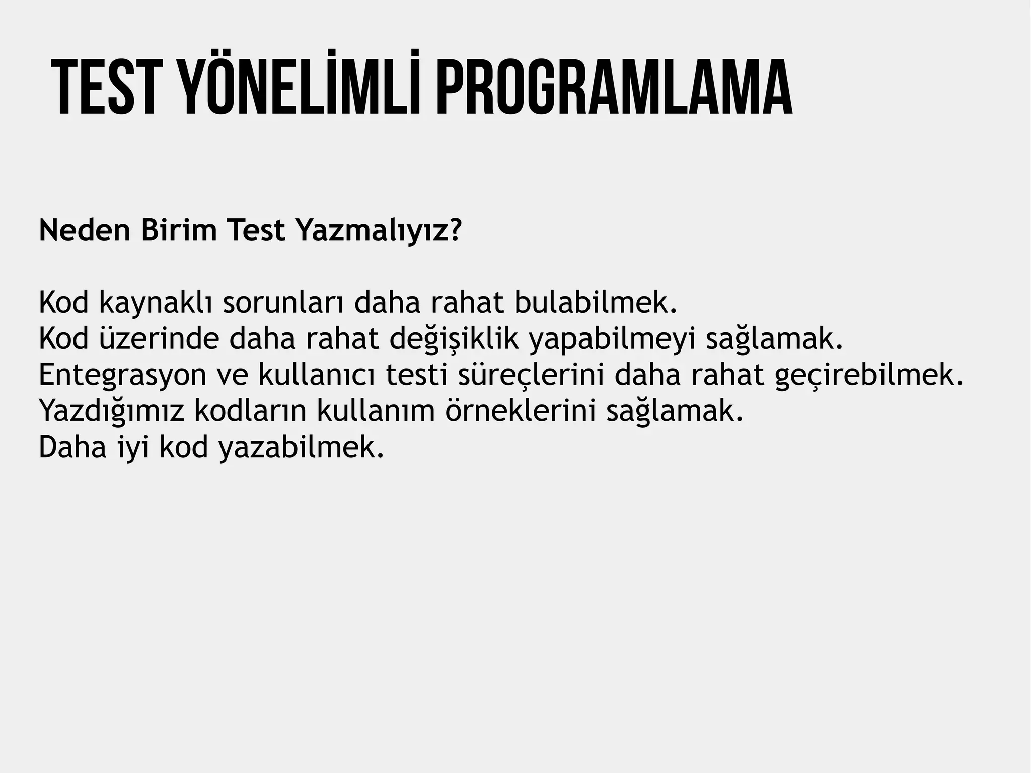 TEST YÖNELİMLİ PROGRAMLAMA
Neden Birim Test Yazmalıyız?
Kod kaynaklı sorunları daha rahat bulabilmek.
Kod üzerinde daha rahat değişiklik yapabilmeyi sağlamak.
Entegrasyon ve kullanıcı testi süreçlerini daha rahat geçirebilmek.
Yazdığımız kodların kullanım örneklerini sağlamak.
Daha iyi kod yazabilmek.
 
