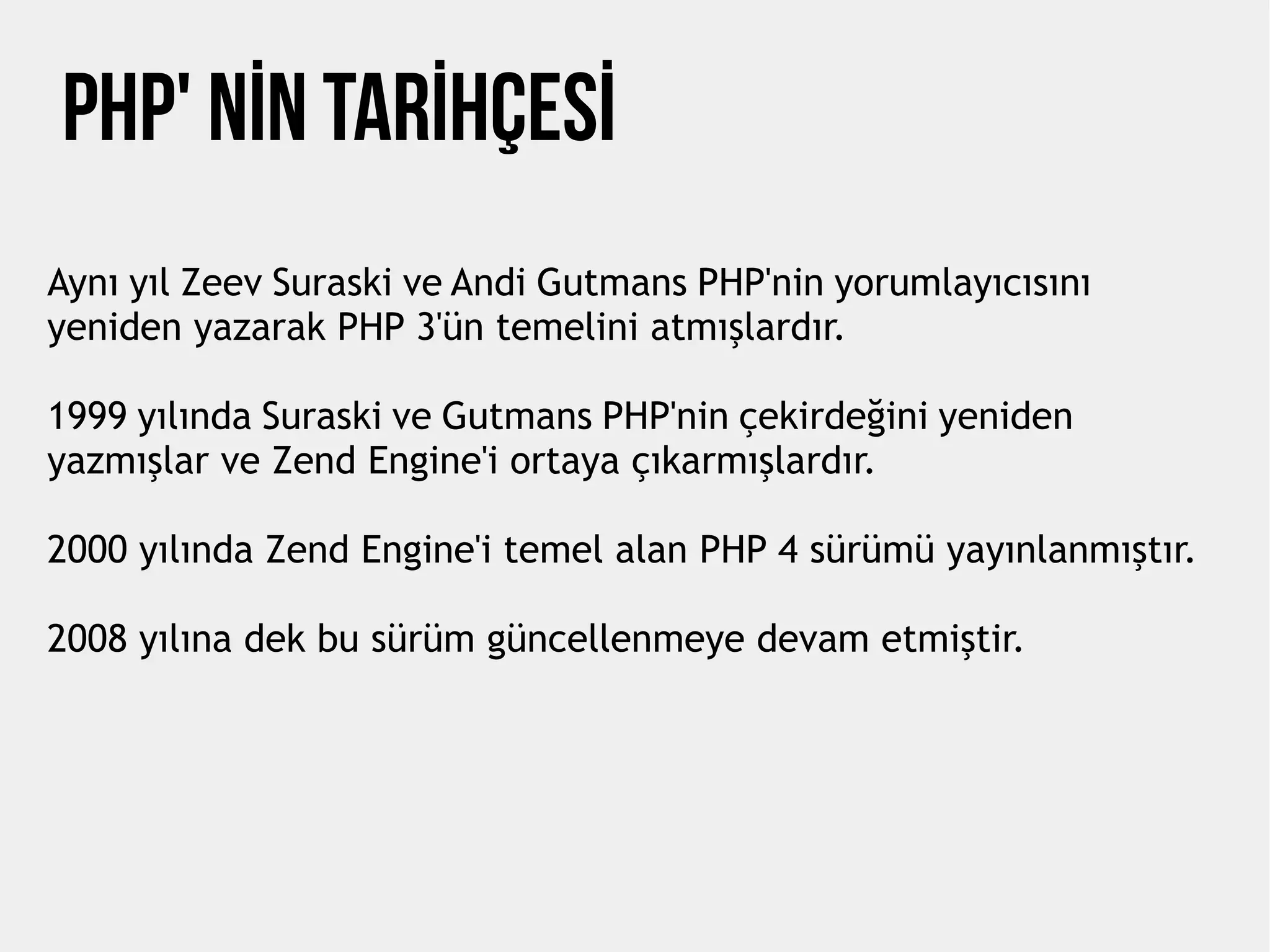 Php' NİN TARİHÇESİ
Aynı yıl Zeev Suraski ve Andi Gutmans PHP'nin yorumlayıcısını
yeniden yazarak PHP 3'ün temelini atmışlardır.
1999 yılında Suraski ve Gutmans PHP'nin çekirdeğini yeniden
yazmışlar ve Zend Engine'i ortaya çıkarmışlardır.
2000 yılında Zend Engine'i temel alan PHP 4 sürümü yayınlanmıştır.
2008 yılına dek bu sürüm güncellenmeye devam etmiştir.
 