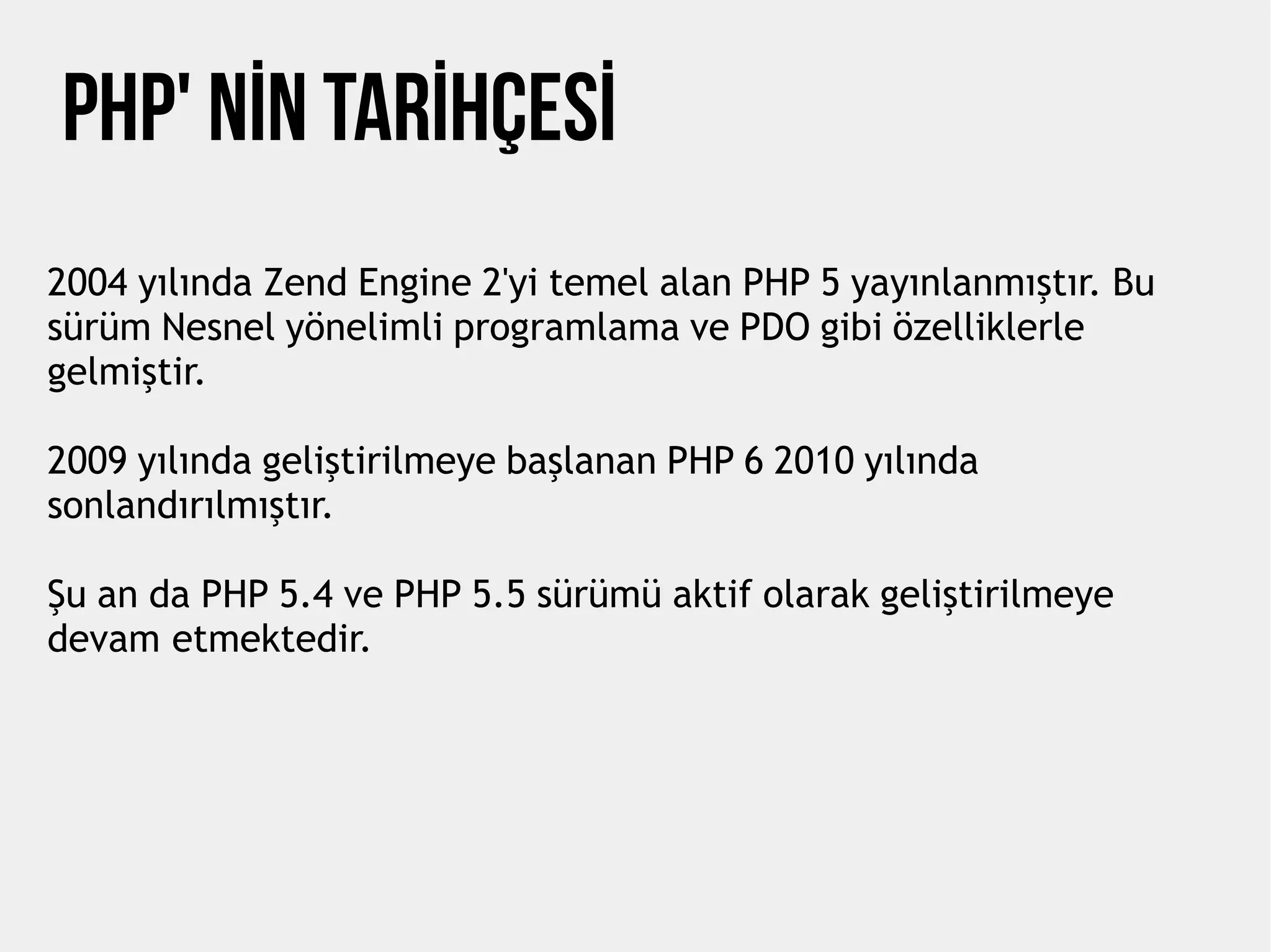 Php' NİN TARİHÇESİ
2004 yılında Zend Engine 2'yi temel alan PHP 5 yayınlanmıştır. Bu
sürüm Nesnel yönelimli programlama ve PDO gibi özelliklerle
gelmiştir.
2009 yılında geliştirilmeye başlanan PHP 6 2010 yılında
sonlandırılmıştır.
Şu an da PHP 5.4 ve PHP 5.5 sürümü aktif olarak geliştirilmeye
devam etmektedir.
 
