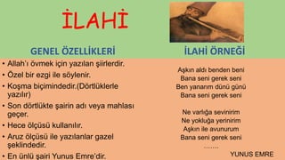 İLAHİ
GENEL ÖZELLİKLERİ
• Allah’ı övmek için yazılan şiirlerdir.
• Özel bir ezgi ile söylenir.
• Koşma biçimindedir.(Dörtlüklerle
yazılır)
• Son dörtlükte şairin adı veya mahlası
geçer.
• Hece ölçüsü kullanılır.
• Aruz ölçüsü ile yazılanlar gazel
şeklindedir.
• En ünlü şairi Yunus Emre’dir.
İLAHİ ÖRNEĞİ
Aşkın aldı benden beni
Bana seni gerek seni
Ben yanarım dünü günü
Bana seni gerek seni
Ne varlığa sevinirim
Ne yokluğa yerinirim
Aşkın ile avunurum
Bana seni gerek seni
…….
YUNUS EMRE
 