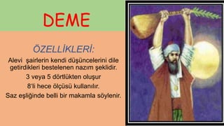 DEME
ÖZELLİKLERİ:
Alevi şairlerin kendi düşüncelerini dile
getirdikleri bestelenen nazım şeklidir.
3 veya 5 dörtlükten oluşur
8‘li hece ölçüsü kullanılır.
Saz eşliğinde belli bir makamla söylenir.
 