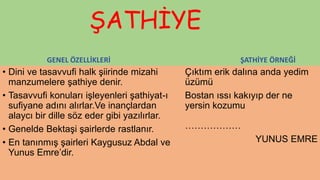 ŞATHİYE
GENEL ÖZELLİKLERİ
• Dini ve tasavvufi halk şiirinde mizahi
manzumelere şathiye denir.
• Tasavvufi konuları işleyenleri şathiyat-ı
sufiyane adını alırlar.Ve inançlardan
alaycı bir dille söz eder gibi yazılırlar.
• Genelde Bektaşi şairlerde rastlanır.
• En tanınmış şairleri Kaygusuz Abdal ve
Yunus Emre’dir.
ŞATHİYE ÖRNEĞİ
Çıktım erik dalına anda yedim
üzümü
Bostan ıssı kakıyıp der ne
yersin kozumu
………………
YUNUS EMRE
 