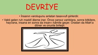 DEVRİYE
• İnsanın varoluşunu anlatan tasavvufi şiirlerdir.
• Vakti gelen ruh maddî âleme iner. Önce cansız varlıklara, sonra bitkilere,
hayvana, insana en sonra da insan-ı kâmile geçer. Oradan da Allah’a
döner ve onunla birleşir.
 