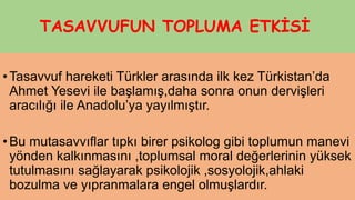TASAVVUFUN TOPLUMA ETKİSİ
•Tasavvuf hareketi Türkler arasında ilk kez Türkistan’da
Ahmet Yesevi ile başlamış,daha sonra onun dervişleri
aracılığı ile Anadolu’ya yayılmıştır.
•Bu mutasavvıflar tıpkı birer psikolog gibi toplumun manevi
yönden kalkınmasını ,toplumsal moral değerlerinin yüksek
tutulmasını sağlayarak psikolojik ,sosyolojik,ahlaki
bozulma ve yıpranmalara engel olmuşlardır.
 