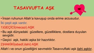 TASAVVUFTA AŞK
• İnsan ruhunun Allah’a kavuşup onda erime arzusudur.
İki çeşit aşk vardır.
1)GEÇİCİ(mecazi) AŞK
• Bu aşk dünyadaki güzellere, güzelliklere, dostlara duyulan
sevgidir.
• Geçici aşk, hakiki aşka bir hazırlıktır.
2)HAKİKİ(ebedî,ilahi) AŞK
Allah’ı ve onun güzelliğini sevmektir.Tasavvuftaki aşk ilahi aşktır.
 