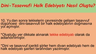 Dini-Tasavvufi Halk Edebiyatı Nasıl Oluştu?
10. Yy.dan sonra tekkelerin çevresinde gelişen tasavvuf
düşüncesi dini-tasavvufi bir halk edebiyatının doğmasına
yol açmıştır.
*Oluştuğu yer dikkate alınarak tekke edebiyatı olarak da
adlandırılmıştır.
*Dini ve tasavvuf içerikli şiirler hem divan edebiyatı hem de
halk edebiyatı şairleri tarafından yazılmıştır.
 
