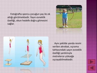 Fotoğrafta sporcu çocuğun yay ile ok
attığı görülmektedir. Yayın esneklik
özelliği, okun hedefe doğru gitmesini
sağlar.
Aynı şekilde yanda resmi
verilen akrobat, sıçrama
tahtasındaki yayın esneklik
özelliği yardımıyla
metrelerce yükseğe
sıçrayabilmektedir.
 