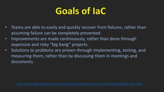 Goals of IaC
• Teams are able to easily and quickly recover from failures, rather than
assuming failure can be completely prevented.
• Improvements are made continuously, rather than done through
expensive and risky “big bang” projects.
• Solutions to problems are proven through implementing, testing, and
measuring them, rather than by discussing them in meetings and
documents.
https://www.safaribooksonline.com/library/view/infrastructure-as-code/9781491924334/ch01.html
 
