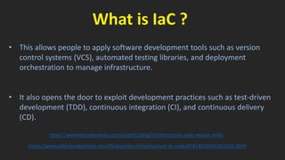What is IaC ?
• This allows people to apply software development tools such as version
control systems (VCS), automated testing libraries, and deployment
orchestration to manage infrastructure.
• It also opens the door to exploit development practices such as test-driven
development (TDD), continuous integration (CI), and continuous delivery
(CD).
https://www.thoughtworks.com/insights/blog/infrastructure-code-reason-smile
https://www.safaribooksonline.com/library/view/infrastructure-as-code/9781491924334/ch01.html
 