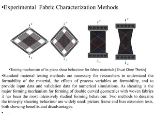 •Experimental Fabric Characterization Methods
•Testing mechanism of in-plane shear behaviour for fabric materials [Shuai Chen Thesis]
•Standard material testing methods are necessary for researchers to understand the
formability of the material, the effects of process variables on formability, and to
provide input data and validation data for numerical simulations. As shearing is the
major forming mechanism for forming of double curved geometries with woven fabrics
it has been the most intensively studied forming behaviour. Two methods to describe
the intra-ply shearing behaviour are widely used: picture frame and bias extension tests,
both showing benefits and disadvantages.
• .
 