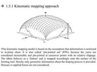  1.5.1 Kinematic mapping approach
•The kinematic mapping model is based on the assumption that deformation is restricted
to in‐plane shear. It is also called ‘pin‐jointed net’ (PJN), because the yarns are
considered inextensible and pin‐jointed at crossover points with no relative slippage.
The fabric behaves as a ‘fishnet’ and is mapped accordingly onto the surface of the
forming tool. Hereby only geometric information about the draping process is provided.
Stresses or applied forces are not considered.
 