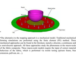 •
•The alternative to the mapping approach is a mechanical model. Traditional mechanical
forming simulations are performed using the finite element (FE) method. Three
mechanical approaches can be found in the literature, namely a discrete, a continuous and
a semi‐discrete approach. All these approaches study the phenomena at the macro‐scale
of the fabric composite. These macro‐scale models require the input of correct material
behaviour of the fabric, which is performed via textile testing (picture frame, bias
extension, pull‐out, etc…).
 