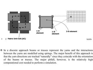 • Principle of the discrete mesoscopic modeling using a combination of 1-D and 2-D elements
 In a discrete approach beams or trusses represent the yarns and the interactions
between the yarns are modelled using springs. The major benefit of this approach is
that the yarn directions are tracked “naturally” since they coincide with the orientation
of the beams or trusses. The major pitfall, however, is the relatively high
computational cost needed to perform a simulation.
 