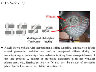• 1.5 Wrinkling
 A well-known problem with thermoforming is fibre wrinkling, especially on double
curved geometries. Wrinkles can lead to unexpected failures during the
manufacturing, or cause a significant reduction in strength and damage tolerance of
the final product. A number of processing parameters affect the wrinkling
phenomenon, e.g., forming temperature, forming rate, the number of composite
plies, blank holder pressure and fabric orientation, etc.
 