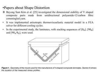 •Papers about Shape Distortion
 Beyong Sam Kim et al. [25] investigated the dimensional stability of V shaped
composite parts made from unidirectional polyamide-12/carbon fibre
commingled yarn.
• It was implemented anisotropic thermoviscoelastic material model in a FEA
solver for different cooling cycles.
• In the experimental study, the laminates, with stacking sequences of [08], [908]
and [904/04], were used.
 