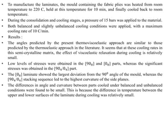 • To manufacture the laminates, the mould containing the fabric plies was heated from room
temperature to 220 C, held at this temperature for 10 min, and finally cooled back to room
temperature.
• During the consolidation and cooling stages, a pressure of 15 bars was applied to the material.
• Both balanced and slightly unbalanced cooling conditions were applied, with a maximum
cooling rate of 10 C/min.
• Results :
• The angles predicted by the present thermoviscoelastic approach are similar to those
predicted by the thermoelastic approach in the literature. It seems that at these cooling rates in
this semi-crystalline matrix, the effect of viscoelastic relaxation during cooling is relatively
small.
• Low levels of stresses were obtained in the [908] and [08] parts, whereas the significant
stresses was obtained in the [904/04] part.
• The [08] laminate showed the largest deviation from the 900
angle of the mould, whereas the
[904/04] stacking sequence led to the highest curvature of the side planes.
• The differences in angle and curvature between parts cooled under balanced and unbalanced
conditions were found to be small. This is because the difference in temperature between the
upper and lower surfaces of the laminate during cooling was relatively small.
 
