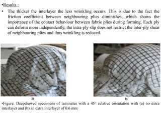 •Results :
• The thicker the interlayer the less wrinkling occurs. This is due to the fact the
friction coefficient between neighbouring plies diminishes, which shows the
importance of the contact behaviour between fabric plies during forming. Each ply
can deform more independently, the intra‐ply slip does not restrict the inter‐ply shear
of neighbouring plies and thus wrinkling is reduced.
•Figure. Deepdrawed specimens of laminates with a 45° relative orientation with (a) no extra
interlayer and (b) an extra interlayer of 0.6 mm
 