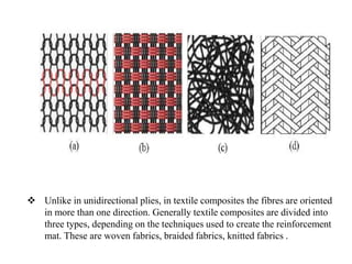  Unlike in unidirectional plies, in textile composites the fibres are oriented
in more than one direction. Generally textile composites are divided into
three types, depending on the techniques used to create the reinforcement
mat. These are woven fabrics, braided fabrics, knitted fabrics .
 