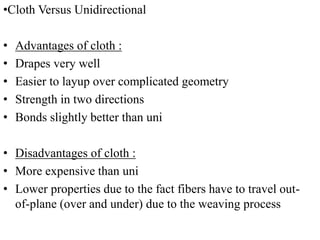 •Cloth Versus Unidirectional
• Advantages of cloth :
• Drapes very well
• Easier to layup over complicated geometry
• Strength in two directions
• Bonds slightly better than uni
• Disadvantages of cloth :
• More expensive than uni
• Lower properties due to the fact fibers have to travel out-
of-plane (over and under) due to the weaving process
 