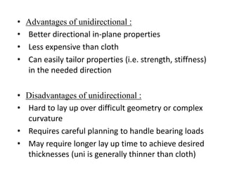 • Advantages of unidirectional :
• Better directional in-plane properties
• Less expensive than cloth
• Can easily tailor properties (i.e. strength, stiffness)
in the needed direction
• Disadvantages of unidirectional :
• Hard to lay up over difficult geometry or complex
curvature
• Requires careful planning to handle bearing loads
• May require longer lay up time to achieve desired
thicknesses (uni is generally thinner than cloth)
 