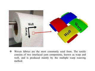  Woven fabrics are the most commonly used form. The textile
consists of two interlaced yarn components, known as warp and
weft, and is produced mainly by the multiple warp weaving
method.
 