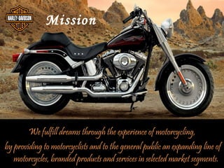 Mission




        We fulfill dreams through the experience of motorcycling,
by providing to motorcyclists and to the general public an expanding line of
   motorcycles, branded products and services in selected market segments.
 