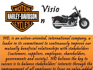 Visio
                        n
 HD, is an action-oriented, international company, a
 leader in its commitment to continuously improve our
   mutually beneficial relationships with stakeholders
    (customers, suppliers, employees, shareholders,
   governments and society). HD believes the key to
success is to balance stakeholders’ interests through the
 