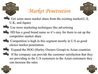 Market Penetration
•    Get some more market share from the existing market(U.S,
    U.K, and Japan)
•    Use more marketing techniques like advertising
•    HD has a good brand name so it’s easy for them to eat up the
    competitor market share
•    Competition is high in this segment mostly in U.S so good
    choice market penetration
•    Expand the HOG (Harley Owners Group) to Asian countries
•    If the company can provide the customer satisfaction that they
    are providing to the U.S customers to the Asian customers they
    can increase the sales
 