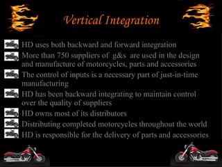 Vertical Integration
• HD uses both backward and forward integration
• More than 750 suppliers of g&s are used in the design
  and manufacture of motorcycles, parts and accessories
• The control of inputs is a necessary part of just-in-time
  manufacturing
• HD has been backward integrating to maintain control
  over the quality of suppliers
• HD owns most of its distributors
• Distributing completed motorcycles throughout the world
• HD is responsible for the delivery of parts and accessories
 