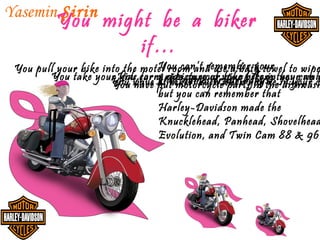 Yasemin Şirin
          You might be a biker
                  if…
                                 You can’t remember your
 You pull your bike into the motel room and use a bath towel to wipe
        You take your You carry ride names of your before they can cw
                      You wave a abikers your when bike the your wall
                        kids for at picture or bike you’re in your
                                 kids’ on even birthdays, dishwash
                                                         in
                      You have put motorcycle parts in
                                 but you can remember that
                                 Harley-Davidson made the
                                 Knucklehead, Panhead, Shovelhead
                                 Evolution, and Twin Cam 88 & 96
 