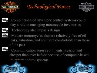Technological Forces

•  Computer-based inventory control systems could
  play a role in managing motorcycle inventories
• Technology also impacts design
• Modern motorcycles also are relatively free of oil
  leaks, vibration, and are more comfortable than those
  of the past
• Communication across continents is easier and
  cheaper than ever before because of computer-based
  inventory control systems
 