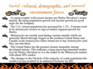 Social, cultural, demographic, and natural
                environment forces
•    As aging couples with excess income are Harley Davidson’s target
    market, the aging population growth and income growth are good
    signs for the company
•    The U.S. veteran population has increased by 1.1% , Veterans tend
    to be motorcycle owners so sign of market segment growth for
    Harley
•    Motorcycles are mostly used during warmer months which are
    generally March through August in the northern United States and
    Canada so the motorcycles riders intend not to buy motorcycles until
    they can ride them.
•    The United States has the greatest income inequality among
    developed nations ,This indicates a large (growing) potential market
    size for Harley Davidson as it is the leader in the Motorcycle market
    with about 50% market
•    The changes in the lifestyle of the majority of youth population the
    world-over has resulted in an enhanced business for HD
 