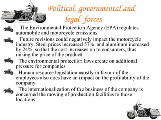 Political, governmental and
                        legal forces
•     The Environmental Protection Agency (EPA) regulates
    automobile and motorcycle emissions
•     Future revisions could negatively impact the motorcycle
    industry. Steel prices increased 57% and aluminum increased
    by 24%, so that the cost increases on to consumers, thus
    raising the price of the product
•    The environmental protection laws create on additional
    pressure for companies
•    Human resource legislation mostly in favour of the
    employees also does have an impact on the profitability of the
    company
•    The internationalization of the business of the company is
    concerned the moving of production facilities to those
    locations
 
