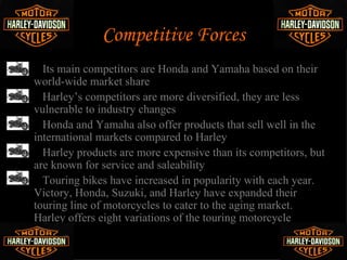 Competitive Forces
•     Its main competitors are Honda and Yamaha based on their
    world-wide market share
•     Harley’s competitors are more diversified, they are less
    vulnerable to industry changes
•     Honda and Yamaha also offer products that sell well in the
    international markets compared to Harley
•     Harley products are more expensive than its competitors, but
    are known for service and saleability
•     Touring bikes have increased in popularity with each year.
    Victory, Honda, Suzuki, and Harley have expanded their
    touring line of motorcycles to cater to the aging market.
    Harley offers eight variations of the touring motorcycle
 