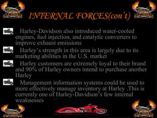 INTERNAL FORCES(con’t)
•  Harley-Davidson also introduced water-cooled
 engines, fuel injection, and catalytic converters to
 improve exhaust emissions
• Harley’s strength in this area is largely due to its
 marketing abilities in the U.S. market
• Harley customers are extremely loyal to their brand
 and 90% of Harley owners intend to purchase another
 Harley
• Management information systems could be used to
 more effectively manage inventory at Harley .This is
 currently one of Harley-Davidson’s few internal
 weaknesses
 