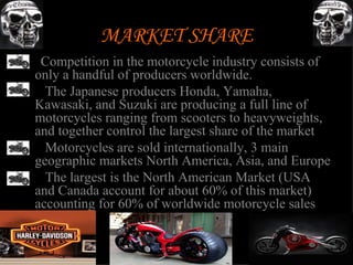 MARKET SHARE
• Competition in the motorcycle industry consists of
 only a handful of producers worldwide.
• The Japanese producers Honda, Yamaha,
 Kawasaki, and Suzuki are producing a full line of
 motorcycles ranging from scooters to heavyweights,
 and together control the largest share of the market
• Motorcycles are sold internationally, 3 main
 geographic markets North America, Asia, and Europe
• The largest is the North American Market (USA
 and Canada account for about 60% of this market)
 accounting for 60% of worldwide motorcycle sales
 