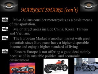MARKET SHARE (con’t)
•    Most Asians consider motorcycles as a basic means
  of transportation.
•    Major target areas include China, Korea, Taiwan
  and Vietnam.
•    The European Market is another market with great
  potentials since Europeans have a higher disposable
  income and enjoy a higher standard of living
•     Eastern Europe is not offering a good deal mainly
  because of its unstable political and economic
  environment
 