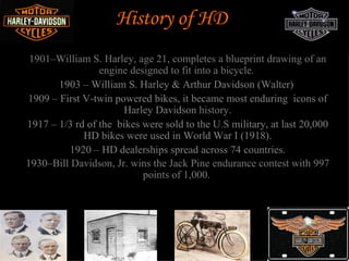 History of HD
 1901–William S. Harley, age 21, completes a blueprint drawing of an
                 engine designed to fit into a bicycle.
       1903 – William S. Harley & Arthur Davidson (Walter)
1909 – First V-twin powered bikes, it became most enduring icons of
                      Harley Davidson history.
1917 – 1/3 rd of the bikes were sold to the U.S military, at last 20,000
             HD bikes were used in World War I (1918).
         1920 – HD dealerships spread across 74 countries.
1930–Bill Davidson, Jr. wins the Jack Pine endurance contest with 997
                           points of 1,000.
 