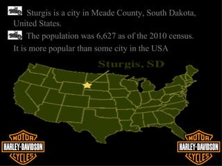 Sturgis is a city in Meade County, South Dakota,
United States.
     The population was 6,627 as of the 2010 census.
It is more popular than some city in the USA
 