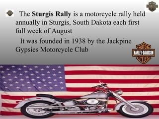 • The Sturgis Rally is a motorcycle rally held
 annually in Sturgis, South Dakota each first
 full week of August
   It was founded in 1938 by the Jackpine
 Gypsies Motorcycle Club
 
