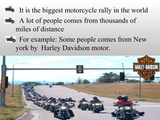 • It is the biggest motorcycle rally in the world
• A lot of people comes from thousands of
 miles of distance
• For example: Some people comes from New
 york by Harley Davidson motor.
 
