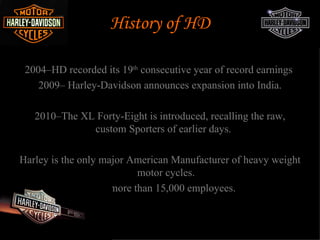 History of HD

 2004–HD recorded its 19th consecutive year of record earnings
    2009– Harley-Davidson announces expansion into India.

   2010–The XL Forty-Eight is introduced, recalling the raw,
              custom Sporters of earlier days.

Harley is the only major American Manufacturer of heavy weight
                          motor cycles.
               Have more than 15,000 employees.
 