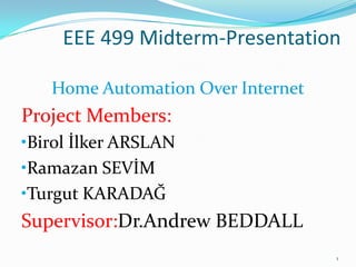 EEE 499 Midterm-Presentation

   Home Automation Over Internet
Project Members:
•Birol İlker ARSLAN
•Ramazan SEVİM
•Turgut KARADAĞ
Supervisor:Dr.Andrew BEDDALL
                                   1
 