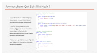 Polymorphism (Çok Biçimlilik) Nedir ?
Ana sınıftan başka bir sınıf türetildiğinde,
türeyen sınıfın ana sınıf içindeki üyeleri
kendine göre farklı olarak uygulamasıdır
- Ana sınıf, kendi içindeki bir üyenin
(method, değişken, event vs.)-, kendinden
türeyen başka sınıflar tarafından
değiştirilebilmesini istiyorsa virtual anahtar
kelimesi ile tanımlanmalıdır
- Türeyen sınıf, gerektiğinde ana sınıf içindeki
üyeyi değiştirmek istiyorsa override olarak
yeniden tanımlayabilir.
 