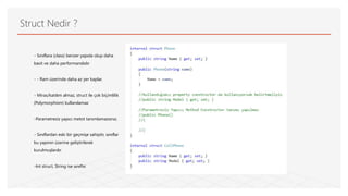 Struct Nedir ?
- Sınıflara (class) benzer yapıda olup daha
basit ve daha performanslıdır
- - Ram üzerinde daha az yer kaplar.
- Miras/katılım almaz, struct ile çok biçimlilik
(Polymorphism) kullanılamaz
-Parametresiz yapıcı metot tanımlamazsınız.
- Sınıflardan eski bir geçmişe sahiptir, sınıflar
bu yapının üzerine geliştirilerek
kurulmuşlardır
-Int struct, String ise sınıftır.
 