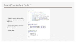 Enum (Enumeration) Nedir ?
- Uygulama içerisinde sabit olan ve hiç
değişmeyen seçenekleri tanımlamak için
kullanılabilir,
- Geliştiriciye kod yazarken seçenekleri
görmesini ve sağlar.
- Tutarlılık sağlar.
 