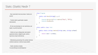 Static (Statik) Nedir ?
- Ram üzerinde bir kez tanımlanır, herkes için
aynıdır.
- Türetme işlemi yapılmadan ulaşılan
elemanlardır.
- Bir kez tanımlandığı için ram üzerinde az yer
kaplar ve performanslıdır.
- Herkes için aynı olduğundan web tabanlı
yapılarda kullanıcı değerleri gibi verilerin
taşınması amaçlı kullanılamaz.
- Metotlarda parametreye this anahtar kelimesi
verilerek extension method oluşturulabilir.
- Statik metotlara örnekler
Console.Write(),Console.ReadLine
 
