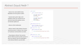 Abstract (Soyut) Nedir ?
- Abstract Sınıf, ortak özellikli Sınıflara
Base(taban) Sınıf olma görevini üstlenir
- Standart kalıtım gibi bir diğer sınıfın
özelliklerini alırken aynı zamanda da sınıf
içerisinde oluşturulması gereken zorunlu
tanımlamaları (şablon) alır.
- Abstract sınıflar türetilemezler.
- Abstract method, sadece Abstract Class’ların
içerisinde tanımlanır ve Abstract Class’ı kalıtan
sınıf tarafından override edilmek zorundadır.
- Oluşturduğumuz Abstract Class içerisine,
Abstract Method yazılırken gövdesi yazılmaz ve
daha sonra Abstract Class’ımızı kalıtacağımız
sınıfta Abstract Method’u override ederiz
 