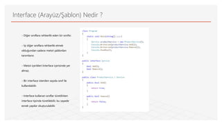 Interface (Arayüz/Şablon) Nedir ?
- Diğer sınıflara rehberlik eden bir sınıftır.
- İşi diğer sınıflara rehberlik etmek
olduğundan sadece metot şablonları
tanımlanır.
- Metot içerikleri Interface içerisinde yer
almaz.
- Bir interface istenilen sayıda sınıf ile
kullanılabilir.
- Interface kullanan sınıflar türetilirken
interface tipinde türetilebilir, bu sayede
esnek yapılar oluşturulabilir.
 